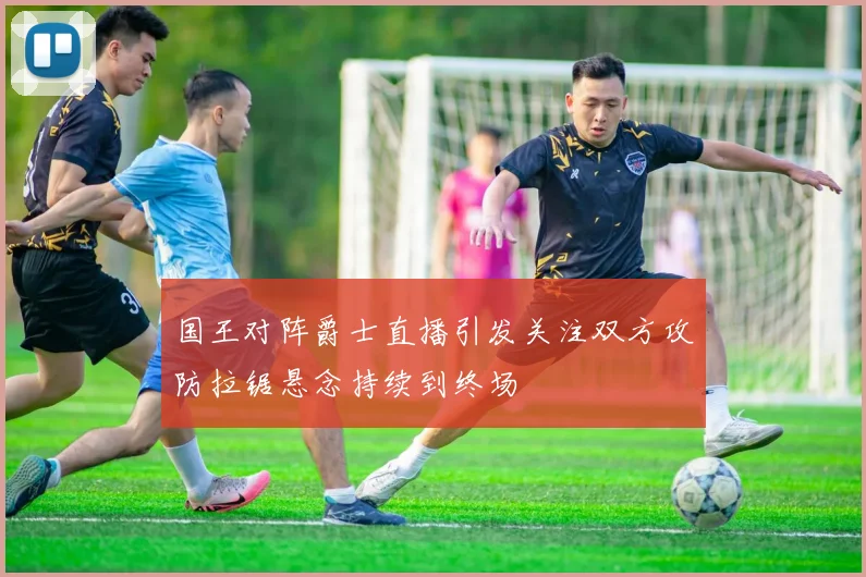 国王对阵爵士直播引发关注双方攻防拉锯悬念持续到终场