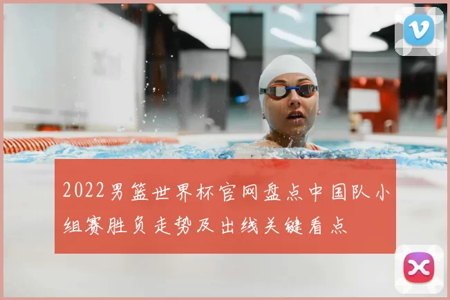 2022男篮世界杯官网盘点中国队小组赛胜负走势及出线关键看点