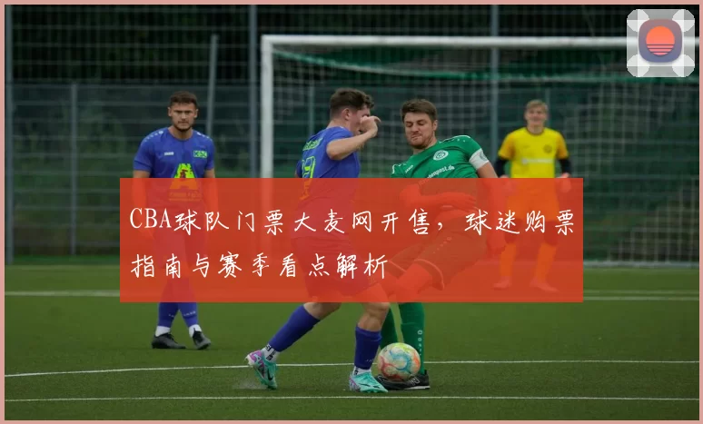 CBA球队门票大麦网开售，球迷购票指南与赛季看点解析