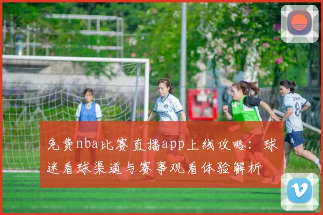 免费nba比赛直播app上线攻略：球迷看球渠道与赛事观看体验解析