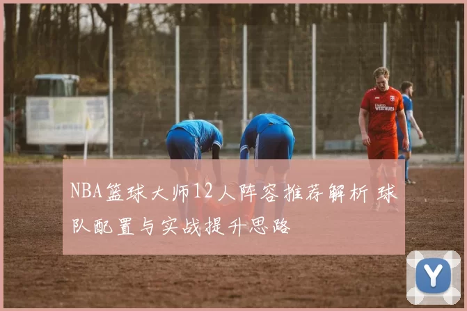 NBA篮球大师12人阵容推荐解析 球队配置与实战提升思路