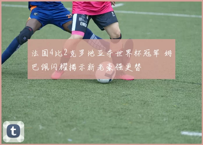 法国4比2克罗地亚夺世界杯冠军 姆巴佩闪耀揭示新老豪强更替