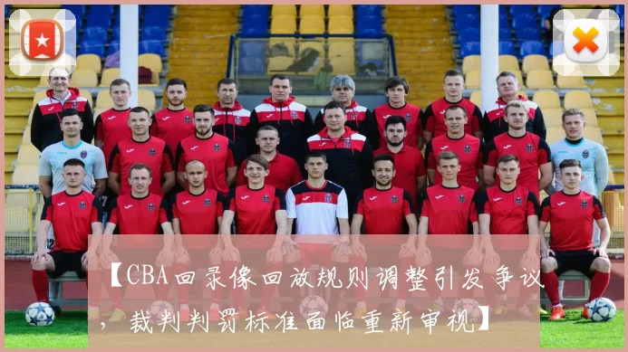 【CBA回录像回放规则调整引发争议，裁判判罚标准面临重新审视】