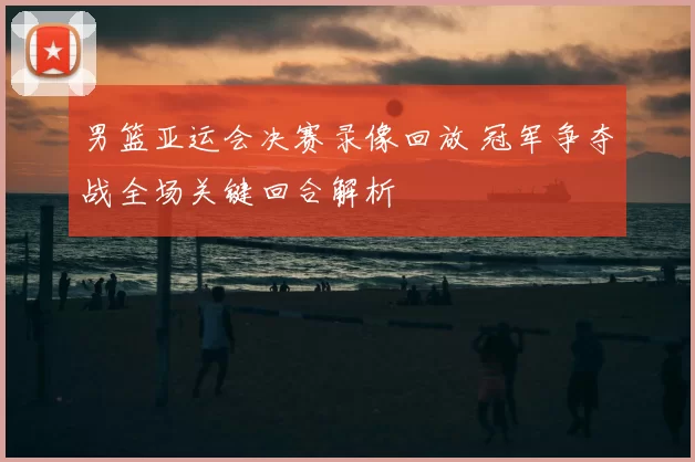 男篮亚运会决赛录像回放 冠军争夺战全场关键回合解析