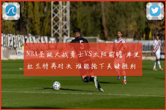 NBA圣诞大战勇士VS太阳前瞻 库里杜兰特再对决 谁能抢下关键胜利