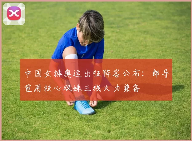 中国女排奥运出征阵容公布：郎导重用核心双姝三线火力兼备