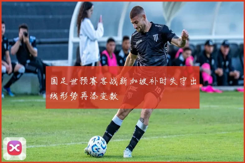 国足世预赛客战新加坡补时失守出线形势再添变数