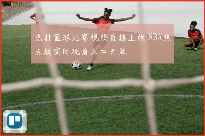 虎扑篮球比赛视频直播上线 NBA焦点战实时观看入口开放