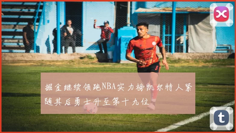 掘金继续领跑NBA实力榜凯尔特人紧随其后勇士升至第十九位