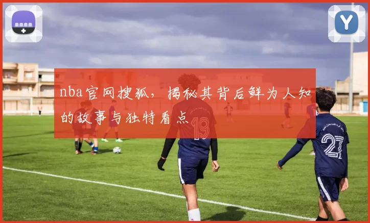 nba官网搜狐，揭秘其背后鲜为人知的故事与独特看点