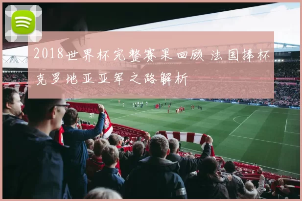 2018世界杯完整赛果回顾 法国捧杯克罗地亚亚军之路解析
