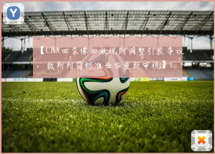 【CBA回录像回放规则调整引发争议，裁判判罚标准面临重新审视】