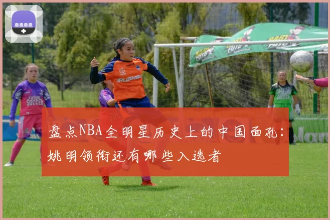 盘点NBA全明星历史上的中国面孔：姚明领衔还有哪些入选者