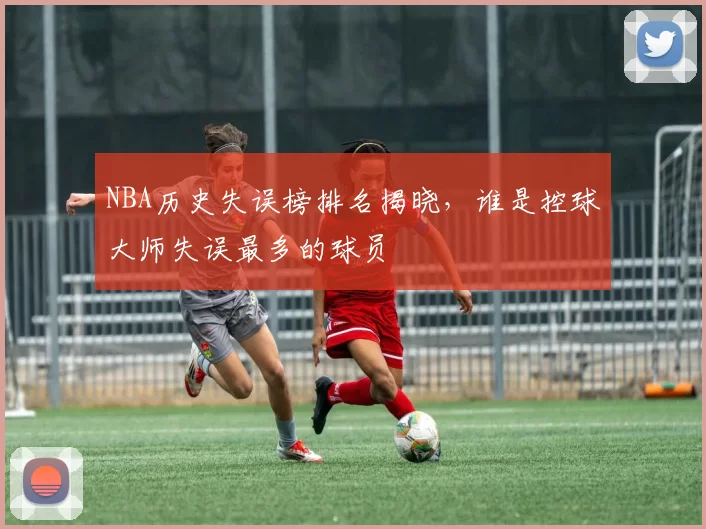 NBA历史失误榜排名揭晓，谁是控球大师失误最多的球员