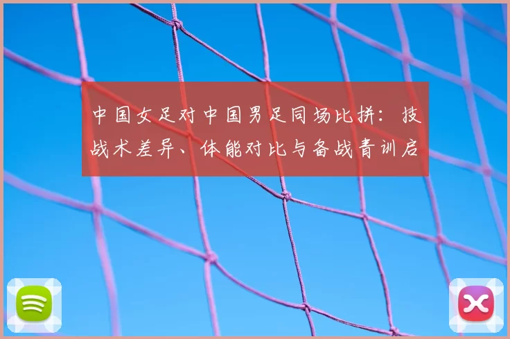 中国女足对中国男足同场比拼:技战术差异、体能对比与备战青训启示