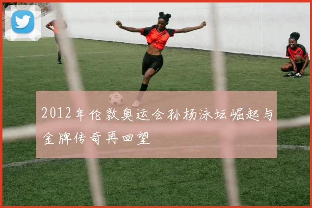 2012年伦敦奥运会孙杨泳坛崛起与金牌传奇再回望