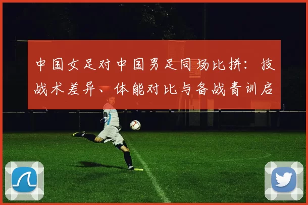 中国女足对中国男足同场比拼：技战术差异、体能对比与备战青训启示