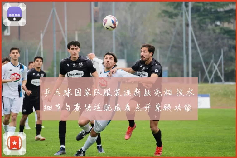 乒乓球国家队服装换新款亮相 技术细节与赛场适配成看点并兼顾功能