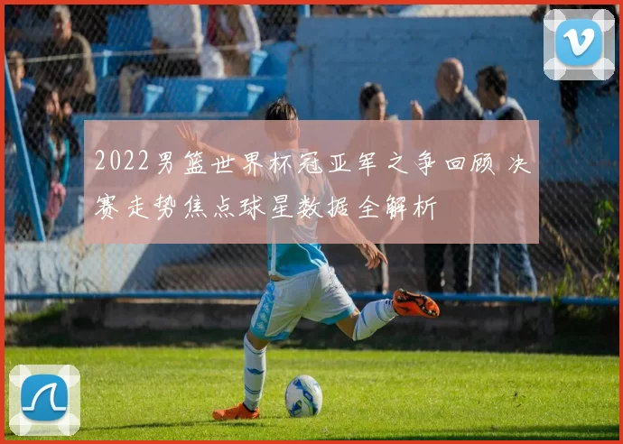 2022男篮世界杯冠亚军之争回顾 决赛走势焦点球星数据全解析