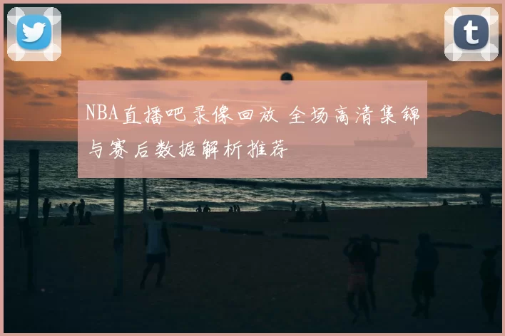 NBA直播吧录像回放 全场高清集锦与赛后数据解析推荐