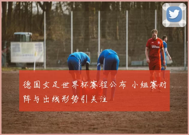 德国女足世界杯赛程公布 小组赛对阵与出线形势引关注