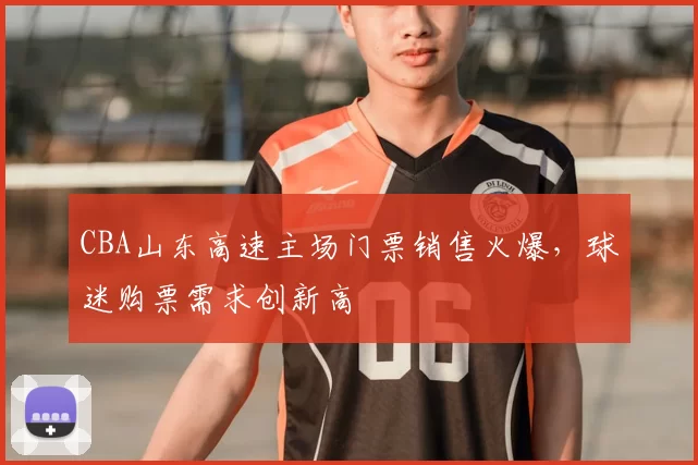 CBA山东高速主场门票销售火爆，球迷购票需求创新高