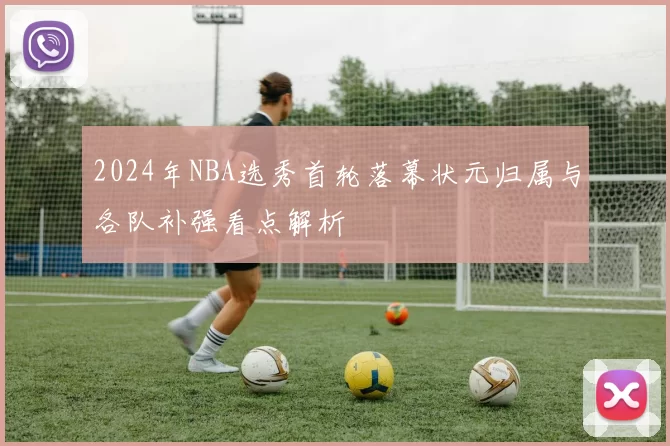 2024年NBA选秀首轮落幕状元归属与各队补强看点解析