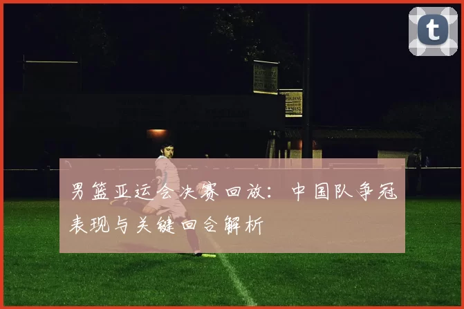 男篮亚运会决赛回放：中国队争冠表现与关键回合解析