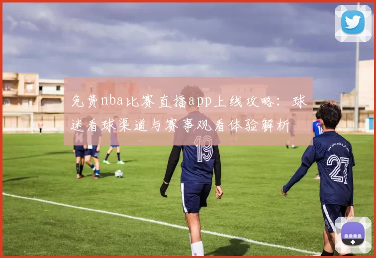 免费nba比赛直播app上线攻略：球迷看球渠道与赛事观看体验解析