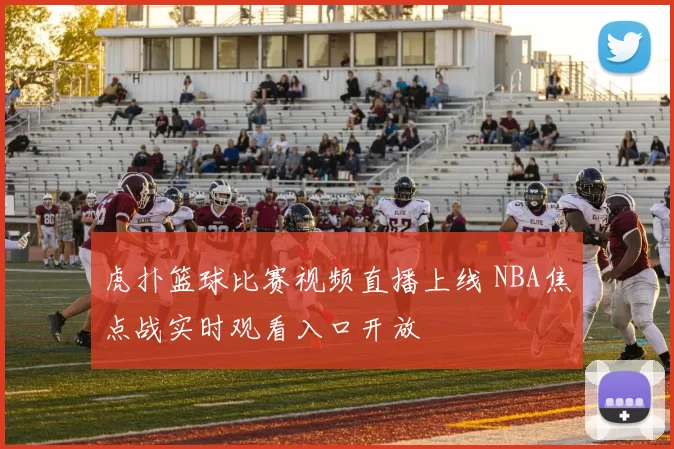 虎扑篮球比赛视频直播上线 NBA焦点战实时观看入口开放