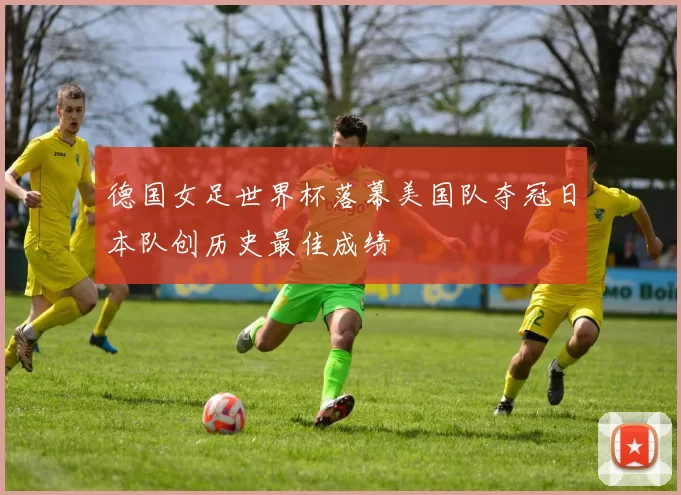 德国女足世界杯落幕美国队夺冠日本队创历史最佳成绩