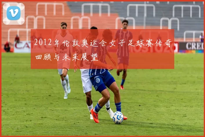 2012年伦敦奥运会女子足球赛传奇回顾与未来展望