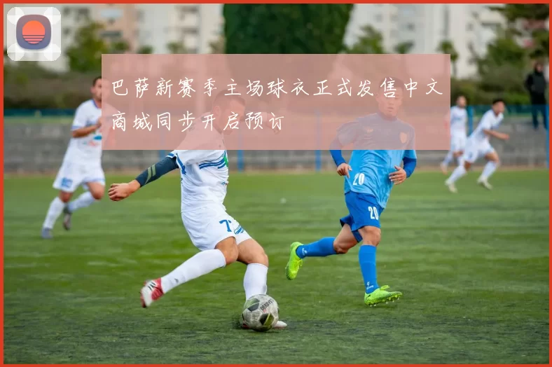 巴萨新赛季主场球衣正式发售中文商城同步开启预订