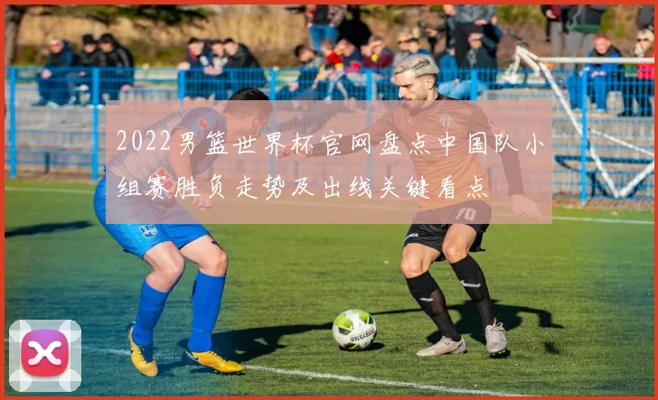 2022男篮世界杯官网盘点中国队小组赛胜负走势及出线关键看点