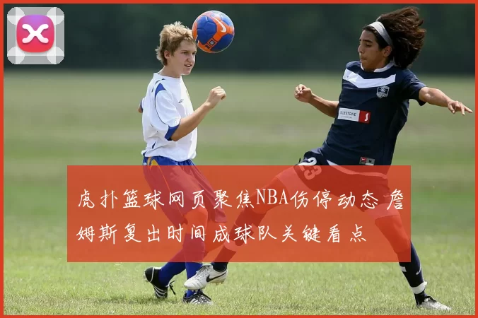 虎扑篮球网页聚焦NBA伤停动态 詹姆斯复出时间成球队关键看点