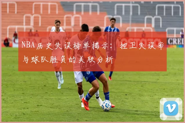 NBA历史失误榜单揭示:控卫失误率与球队胜负的关联分析