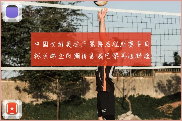 中国女排奥运卫冕再启程新赛季目标点燃全民期待备战巴黎再造辉煌
