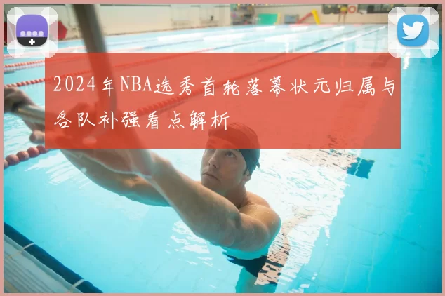 2024年NBA选秀首轮落幕状元归属与各队补强看点解析