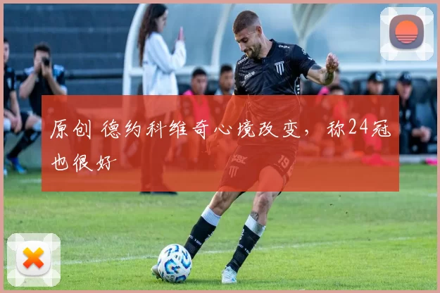 原创 德约科维奇心境改变，称24冠也很好