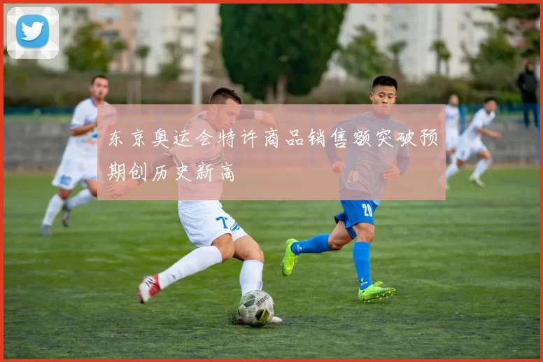 东京奥运会特许商品销售额突破预期创历史新高