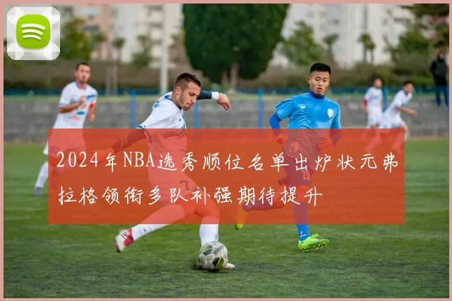 2024年NBA选秀顺位名单出炉状元弗拉格领衔多队补强期待提升