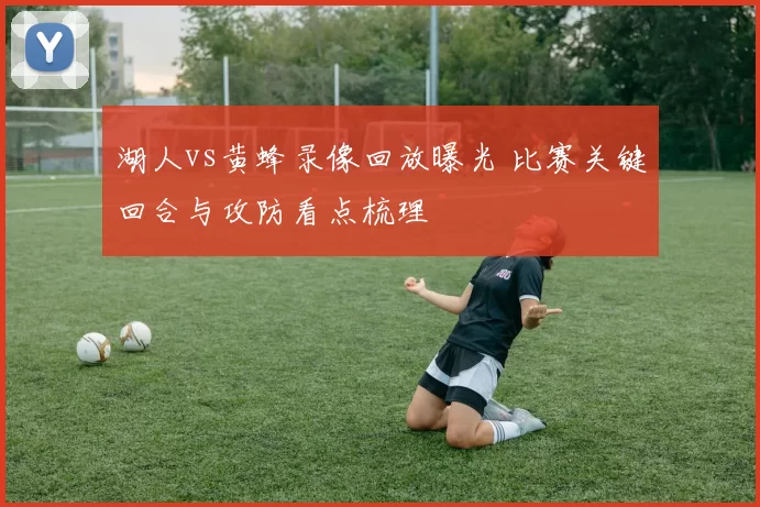 湖人vs黄蜂录像回放曝光 比赛关键回合与攻防看点梳理