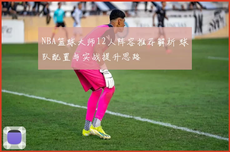 NBA篮球大师12人阵容推荐解析 球队配置与实战提升思路