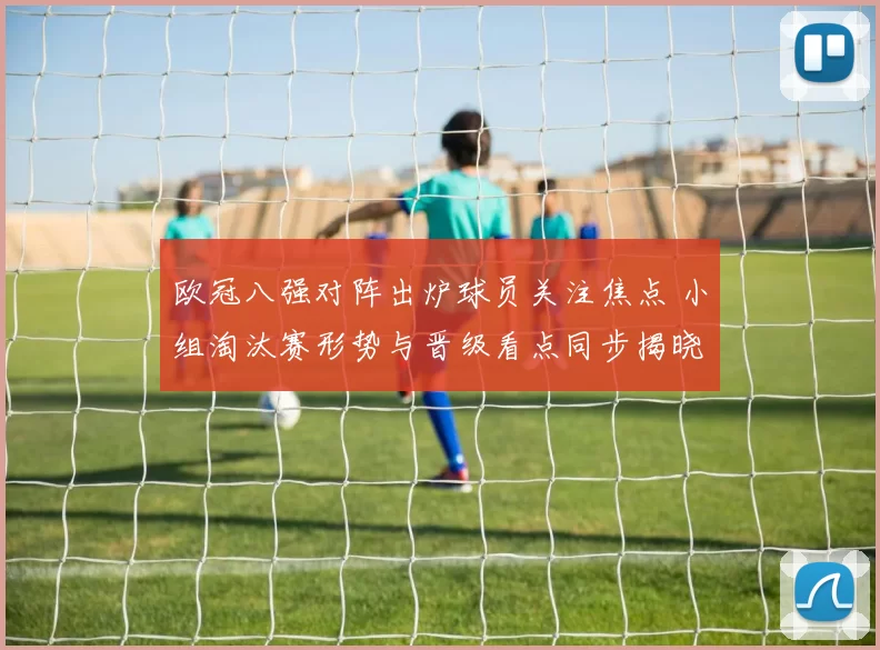 欧冠八强对阵出炉球员关注焦点 小组淘汰赛形势与晋级看点同步揭晓