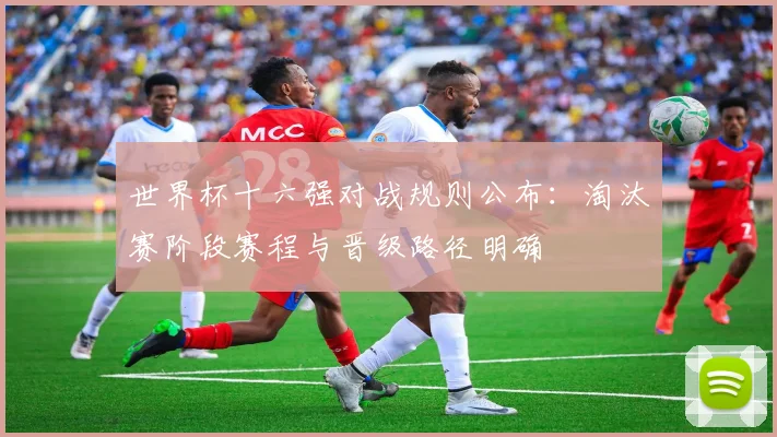 世界杯十六强对战规则公布：淘汰赛阶段赛程与晋级路径明确