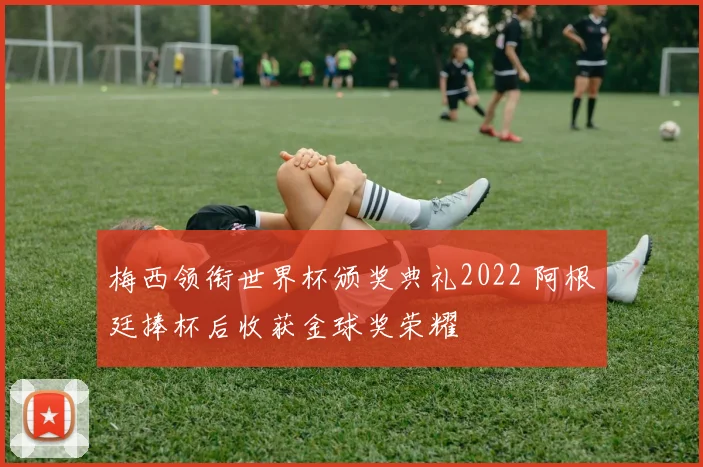 梅西领衔世界杯颁奖典礼2022 阿根廷捧杯后收获金球奖荣耀