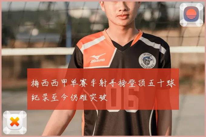 梅西西甲单赛季射手榜登顶五十球纪录至今仍难突破