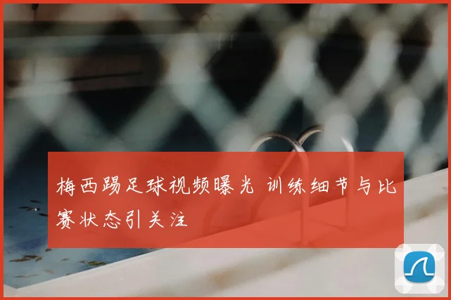 梅西踢足球视频曝光 训练细节与比赛状态引关注
