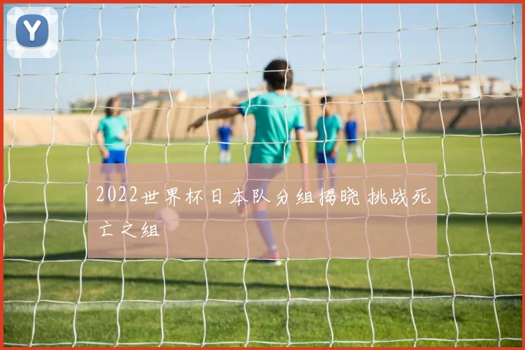 2022世界杯日本队分组揭晓 挑战死亡之组