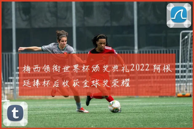 梅西领衔世界杯颁奖典礼2022 阿根廷捧杯后收获金球奖荣耀